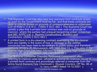  The Supreme Court has also held that standard form contracts drawn
  up even by the Government must be fair, and that these contracts are
  open to judicial review on grounds of unreasonableness or unfairness
  (LIC of India v. C.E.R.C., (1995) 5 SCC 482 ). The Supreme Court has
  upheld a plea that a printed form contract was void on grounds of
  coercion, where the parties had unequal bargaining power ( Chairman
  and MD, NTPC Ltd. v. Reshmi Constructions, Builders and
  Contractors, (2004) 2 SCC 663 )
 A printed form in a dry-cleaning contract, exempting the dry-cleaner
  from any liability in the event of loss or damage to the clothes
  concerned has been held to be contrary to public policy and therefore
  void (Lily White v. R. Munuswami, AIR 1966 Mad 13, ). This view of the
  Madras High Court has been followed by the Bombay High Court ( R.S.
  Deboo v. Dr. M.V. Hindlekar, AIR 1995 Bom 68 ).
 The National Consumer Disputes Redressal Commission after
  referring to copious case-law, refused to enforce an onerous clause in
  a printed form contract and accordingly relieved a consumer from the
  terms found thereon(Tata Chemicals v. Skypak Couriers, OP No. 66 of
                                                  1992 dated 14-12-2001 ).
                                   Dr. Tabrez Ahmad,
                          http://corpolexindia.blogspot.com               19
 