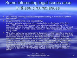 Some interesting legal issues arise
        in these circumstances
   (1) Generally speaking, what is the legitimacy/validity of a clause in a printed
    form contract?
   (2) What are the limits on its enforceability?
   A leading authority on the law of contracts[Chitty on Contracts, (27th Edn.),
    para 12.007 ]:states that a problem may arise in proving the terms of the
    agreement where it is sought to be shown that they are contained in a contract
    in a printed form i.e. in some ticket, receipt, or other standard form document.
    Chitty states:
   "The other party may have signed the document, in which case he is bound by
    its terms. More often, however, it is simply handed to him at the time of making
    the contract and the question will then arise whether the printed conditions
    which it contains have become terms of the contract. The party receiving the
    document will probably not trouble to read it, and may even be ignorant that it
    contains any conditions at all. Yet standard form contracts very frequently
    embody clauses which purport to impose obligations on him or to exclude or
    restrict the liability of the person supplying the document. Thus, it becomes
    important to determine whether these clauses should be given contractual
    effect."

                                     Dr. Tabrez Ahmad,
                             http://corpolexindia.blogspot.com                     2
 