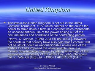 United Kingdom

 The law in the United Kingdom is set out in the Unfair
  Contract Terms Act, 1977 which confers on the courts the
  power to strike down a term in a contract which represents
  an unconscientious use of the power arising out of the
  circumstances and conditions of the contracting parties
  [Hart v. O' Connor, (1985) 2 All ER 880 (PC) ]. However,
  the courts in that country have also held that a contract will
  not be struck down as unconscionable unless one of the
  parties to it has imposed the objectionable term in a
  morally reprehensible manner, by taking advantage of the
  weakness or necessity of the other(Alec Lobb (Garages)
  Ltd. v. Total Oil (GB) Ltd., (1985) 1 All ER 303 (CA) ).

                              Dr. Tabrez Ahmad,
                      http://corpolexindia.blogspot.com        20
 