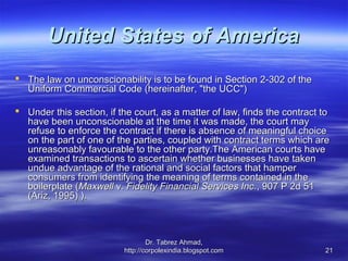 United States of America
 The law on unconscionability is to be found in Section 2-302 of the
  Uniform Commercial Code (hereinafter, "the UCC")

 Under this section, if the court, as a matter of law, finds the contract to
  have been unconscionable at the time it was made, the court may
  refuse to enforce the contract if there is absence of meaningful choice
  on the part of one of the parties, coupled with contract terms which are
  unreasonably favourable to the other party.The American courts have
  examined transactions to ascertain whether businesses have taken
  undue advantage of the rational and social factors that hamper
  consumers from identifying the meaning of terms contained in the
  boilerplate (Maxwell v. Fidelity Financial Services Inc., 907 P 2d 51
  (Ariz, 1995) ).



                                  Dr. Tabrez Ahmad,
                          http://corpolexindia.blogspot.com                21
 