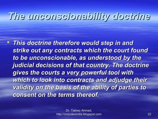 The unconscionability doctrine

 This doctrine therefore would step in and
  strike out any contracts which the court found
  to be unconscionable, as understood by the
  judicial decisions of that country. The doctrine
  gives the courts a very powerful tool with
  which to look into contracts and adjudge their
  validity on the basis of the ability of parties to
  consent on the terms thereof.

                          Dr. Tabrez Ahmad,
                  http://corpolexindia.blogspot.com   22
 