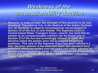Weakness of the
       unconscionability doctrine
 However, in India at least, the strength of this doctrine is its very
  drawback. Founded as it is, in the bedrock of the Indian Contract
  Act, its flexibility to adapt to circumstances not envisaged in
  Section 23 of the Act, is very limited. The Supreme Court in
  Central Inland Water Transport Corpn. case14, has held that an
  answer to an unconscionable contract can be found only in
  Section 23 of the Act and accordingly refused to apply this
  doctrine where the parties were not in unequal bargaining
  positions. This view of the Supreme Court has been refined in a
  later decision wherein it has been laid down that standard form
  contracts which are settled over the years and widely adopted by
  parties whose bargaining power is fairly matched are presumed to
  be fair and reasonable (Bihar SEB v. Green Rubber Industries,
  (1990) 1 SCC 731 ).



                                Dr. Tabrez Ahmad,
                        http://corpolexindia.blogspot.com            23
 