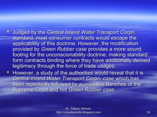  Judged by the Central Inland Water Transport Corpn.
  standard, most consumer contracts would escape the
  applicability of this doctrine. However, the modification
  provided by Green Rubber case provides a more sound
  footing for the unconscionability doctrine, making standard
  form contracts binding where they have additionally derived
  legitimacy through the force of trade usages.
 However, a study of the authorities would reveal that it is
  Central Inland Water Transport Corpn. case which has
  been repeatedly followed by successive Benches of the
  Supreme Court and not Green Rubber case.


                            Dr. Tabrez Ahmad,
                    http://corpolexindia.blogspot.com      24
 
