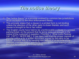 The notice theory
 The "notice theory" is a principle evolved by common law jurisdictions
  as an exception to the strict enforcement theory.
 This principle states that a clause in a printed form is not binding
  unless the attention of the other party is drawn thereto, and such
  clause is brought to his or her notice.
 The English courts have held to be unenforceable a clause in a printed
  parking ticket, on the ground that its terms were not brought to the
  notice of the customer in question (Thornton v. Shoe Lane Parking
  Ltd., (1971) 1 All ER 686 ). It has been held that the proper manner of
  proving notice is by a written document signed by the party to be
  bound. Another way is by handing him, before or at the time of the
  contract, a written notice specifying certain terms and making it clear to
  him that the contract is in those terms.



                                  Dr. Tabrez Ahmad,
                          http://corpolexindia.blogspot.com               25
 