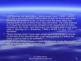  Lord Denning has held (Olley v. Marlborough Court, (1949) 1 All ER
  127) that a prominent public notice which is plain for him to see when
  he makes the contract would, no doubt, have the same effect, but
  nothing short of one of these three ways will suffice. The more onerous
  or unusual the clause the more stringent is the requirement of notice
  imposed by the courts. Lord Denning in his inimitable style in one such
  case (J. Spurling Ltd. v. Bradshaw, (1956) 2 All ER 121 at p. 125 )
  remarked:
 "Some clauses which I have seen would need to be printed in red ink
  on the face of the document with a red hand pointing to it before the
  notice could be held to be sufficient."
 Thus, a mere printed receipt or ticket handed over across the counter
  will not suffice, as notice (Chapelton v. Barry Urban District Council,
  (1940) 1 All ER 356 (CA) ).



                                 Dr. Tabrez Ahmad,
                         http://corpolexindia.blogspot.com             26
 