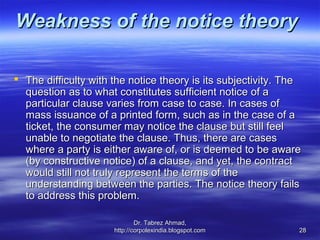 Weakness of the notice theory

 The difficulty with the notice theory is its subjectivity. The
  question as to what constitutes sufficient notice of a
  particular clause varies from case to case. In cases of
  mass issuance of a printed form, such as in the case of a
  ticket, the consumer may notice the clause but still feel
  unable to negotiate the clause. Thus, there are cases
  where a party is either aware of, or is deemed to be aware
  (by constructive notice) of a clause, and yet, the contract
  would still not truly represent the terms of the
  understanding between the parties. The notice theory fails
  to address this problem.

                              Dr. Tabrez Ahmad,
                      http://corpolexindia.blogspot.com        28
 