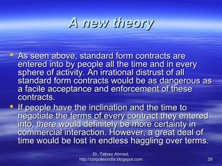 A new theory

 As seen above, standard form contracts are
  entered into by people all the time and in every
  sphere of activity. An irrational distrust of all
  standard form contracts would be as dangerous as
  a facile acceptance and enforcement of these
  contracts.
 If people have the inclination and the time to
  negotiate the terms of every contract they entered
  into, there would definitely be more certainty in
  commercial interaction. However, a great deal of
  time would be lost in endless haggling over terms.
                         Dr. Tabrez Ahmad,
                 http://corpolexindia.blogspot.com   29
 