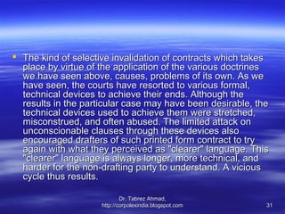  The kind of selective invalidation of contracts which takes
  place by virtue of the application of the various doctrines
  we have seen above, causes, problems of its own. As we
  have seen, the courts have resorted to various formal,
  technical devices to achieve their ends. Although the
  results in the particular case may have been desirable, the
  technical devices used to achieve them were stretched,
  misconstrued, and often abused. The limited attack on
  unconscionable clauses through these devices also
  encouraged drafters of such printed form contract to try
  again with what they perceived as "clearer" language. This
  "clearer" language is always longer, more technical, and
  harder for the non-drafting party to understand. A vicious
  cycle thus results.

                             Dr. Tabrez Ahmad,
                     http://corpolexindia.blogspot.com      31
 