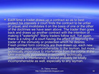  Each time a trader draws up a contract so as to best
  protect his interests a court finds the contract to be unfair
  or unjust, and invalidates it on the basis of one or the other
  of the doctrines we have seen above. The trader then goes
  back and draws up another contract with the intention of
  making it "watertight". Many traders follow suit. Yet again,
  there is a ruling of a court having the effect of depriving the
  trader of the immunity or protection which he desires.
  Fresh printed form contracts are thus drawn up, each new
  form being more incomprehensible to the layman, but more
  technically impervious to interference from the courts. If the
  form eventually succeeded in becoming technically
  impervious to interference, it would probably be totally
  incomprehensible as well, especially to any layman.

                              Dr. Tabrez Ahmad,
                      http://corpolexindia.blogspot.com        32
 