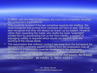  In effect, with the best of intentions, the court had completely thwarted
  the consumer's expectations.
 This would be avoided if the law somehow requires fair drafting. We
  must recognise that printed form contracts are here to stay. We must
  also recognise that they will always be drawn up by traders. However,
  rather than rewarding the trader who drafts the most "watertight"
  printed form by exonerating him or her from liability, a system of
  adjudging validity is required which would not depend upon the
  wording of the clause alone.
 The assumption that ordinary contract law must form the framework for
  standard form contracts seems to derive from the proposition that all
  the terms of a transaction must be developed in the same way.
  Ordinary rules of contract law cannot be applied to standard form
  contracts (Todd D. Rakoff, "Contracts of Adhesion, An Essay
   in Reconstruction", 96 HARV. L. REV. 1173 ).

                                 Dr. Tabrez Ahmad,
                         http://corpolexindia.blogspot.com               33
 