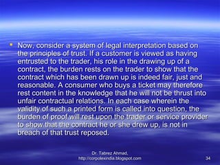  Now, consider a system of legal interpretation based on
  the principles of trust. If a customer is viewed as having
  entrusted to the trader, his role in the drawing up of a
  contract, the burden rests on the trader to show that the
  contract which has been drawn up is indeed fair, just and
  reasonable. A consumer who buys a ticket may therefore
  rest content in the knowledge that he will not be thrust into
  unfair contractual relations. In each case wherein the
  validity of such a printed form is called into question, the
  burden of proof will rest upon the trader or service provider
  to show that the contract he or she drew up, is not in
  breach of that trust reposed.

                             Dr. Tabrez Ahmad,
                     http://corpolexindia.blogspot.com        34
 