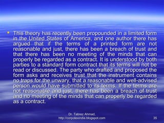  This theory has recently been propounded in a limited form
  in the United States of America, and one author there has
  argued that if the terms of a printed form are not
  reasonable and just, there has been a breach of trust and
  that there has been no meeting of the minds that can
  properly be regarded as a contract. It is understood by both
  parties to a standard form contract that its terms will not be
  read or discussed. The party who drafted and proposed the
  form asks and receives trust that the instrument contains
  no traps for the unwary, that a reasonable and well-advised
  person would have submitted to its terms. If the terms are
  not reasonable and just, there has been a breach of trust
  and no meeting of the minds that can properly be regarded
  as a contract.

                             Dr. Tabrez Ahmad,
                     http://corpolexindia.blogspot.com        35
 
