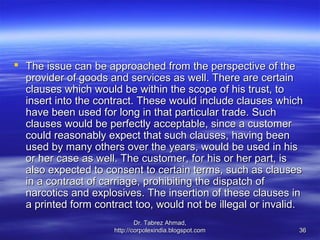  The issue can be approached from the perspective of the
  provider of goods and services as well. There are certain
  clauses which would be within the scope of his trust, to
  insert into the contract. These would include clauses which
  have been used for long in that particular trade. Such
  clauses would be perfectly acceptable, since a customer
  could reasonably expect that such clauses, having been
  used by many others over the years, would be used in his
  or her case as well. The customer, for his or her part, is
  also expected to consent to certain terms, such as clauses
  in a contract of carriage, prohibiting the dispatch of
  narcotics and explosives. The insertion of these clauses in
  a printed form contract too, would not be illegal or invalid.
                             Dr. Tabrez Ahmad,
                     http://corpolexindia.blogspot.com        36
 