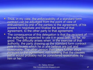  Thus, in my view, the enforceability of a standard form
  contract can be adjudged from the point of view of
  entrustment by one of the parties to the agreement, of his
  powers to negotiate and finalise the terms of that
  agreement, to the other party to that agreement.
 The consequence of this delegation is that the recipient of
  the authority is expected to use it in good faith. So far, so
  good. The difficulty arises when, in the exercise of that
  authority, the party drawing up the standard form contract
  puts in clauses which he or she believe are just and
  reasonable. The other person then takes further steps
  pursuant to the agreement, not realising that the clauses
  put in would probably not be considered reasonable, by
  him or her.
                              Dr. Tabrez Ahmad,
                      http://corpolexindia.blogspot.com           37
 