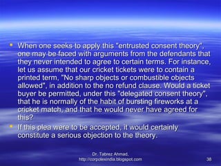  When one seeks to apply this "entrusted consent theory",
  one may be faced with arguments from the defendants that
  they never intended to agree to certain terms. For instance,
  let us assume that our cricket tickets were to contain a
  printed term, "No sharp objects or combustible objects
  allowed", in addition to the no refund clause. Would a ticket
  buyer be permitted, under this "delegated consent theory",
  that he is normally of the habit of bursting fireworks at a
  cricket match, and that he would never have agreed for
  this?
 If this plea were to be accepted, it would certainly
  constitute a serious objection to the theory.

                             Dr. Tabrez Ahmad,
                     http://corpolexindia.blogspot.com       38
 