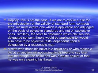  Happily, this is not the case. If we are to evolve a rule for
  the adjudication of the validity of standard form contracts,
  then, we must evolve one which is applicable and adjudged
  on the basis of objective standards and not on subjective
  ones. Similarly, the tests to determine which clauses this
  delegated consent theory would be applicable to, would
  also have to be objective tests, dependent upon a
  delegation by a reasonable man.
 A man who drops his ballot in a ballot box or who makes a
  bid at an auction will not ordinarily be heard to say later
  that he thought the ballot box was a waste basket or that
  he was only clearing his throat.

                             Dr. Tabrez Ahmad,
                     http://corpolexindia.blogspot.com       39
 