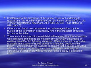  In interpreting the provisions of the Indian Trusts Act pertaining to
  quasi-trusts, the Hon'ble Supreme Court (In Pierce Leslie and Co. Ltd.
  v. Violet Ouchterlong Wapshare, AIR 1969 SC 843 ) has stated, (p.
  846, para 3)
 if there is no fraud, no concealment, no advantage taken, by the
  trustee of the information acquired by him in the character of trustee,
  he cannot be liable.
 The onus is thus upon him to establish affirmatively that the transaction
  was righteous and that he did not gain any pecuniary advantage by
  availing himself of his fiduciary character. While it may not be possible
  to assert that a seller of goods stands in a fiduciary position to his
  buyer, it would certainly be possible to content that a person entrusted
  with the obligation of drafting a contract intended to embody the
  consensus of another as well as his own, does occupy a position of
  trust.


                                 Dr. Tabrez Ahmad,
                         http://corpolexindia.blogspot.com               41
 