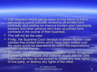  One objection which can be taken to this theory is that it
  will result in courts judicially reviewing all printed form
  contracts, and casting an onerous burden upon merchants,
  bankers and other persons who draw up printed form
  contracts in the course of their business.
 This will not be the case.
 Firstly, the Supreme Court decision in Green Rubber case
  clarifies that printed forms which have been settled over
  the years would be deemed to be within the expectations
  of both parties thereto.
 Secondly, any printed clauses which are merely recognitive
  of existing trade usages and customs would also be valid,
  inasmuch as they do not purport to create any new rights
  of one party, or destroy any rights of the other.
                             Dr. Tabrez Ahmad,
                     http://corpolexindia.blogspot.com     42
 