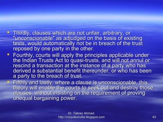  Thirdly, clauses which are not unfair, arbitrary, or
  "unconscionable" as adjudged on the basis of existing
  tests, would automatically not be in breach of the trust
  reposed by one party in the other.
 Fourthly, courts will apply the principles applicable under
  the Indian Trusts Act to quasi-trusts, and will not annul or
  rescind a transaction at the instance of a party who has
  derived a substantial benefit thereunder, or who has been
  a party to the breach of trust.
 Fifthly and lastly, where a clause is unconscionable, this
  theory will enable the courts to seek out and destroy those
  clauses, without insisting on the requirement of proving
  unequal bargaining power.

                             Dr. Tabrez Ahmad,
                     http://corpolexindia.blogspot.com       43
 