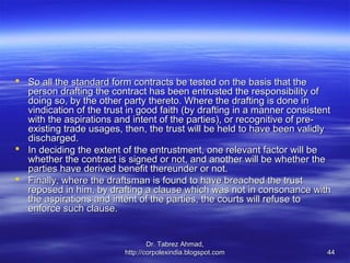  So all the standard form contracts be tested on the basis that the
  person drafting the contract has been entrusted the responsibility of
  doing so, by the other party thereto. Where the drafting is done in
  vindication of the trust in good faith (by drafting in a manner consistent
  with the aspirations and intent of the parties), or recognitive of pre-
  existing trade usages, then, the trust will be held to have been validly
  discharged.
 In deciding the extent of the entrustment, one relevant factor will be
  whether the contract is signed or not, and another will be whether the
  parties have derived benefit thereunder or not.
 Finally, where the draftsman is found to have breached the trust
  reposed in him, by drafting a clause which was not in consonance with
  the aspirations and intent of the parties, the courts will refuse to
  enforce such clause.


                                  Dr. Tabrez Ahmad,
                          http://corpolexindia.blogspot.com                44
 