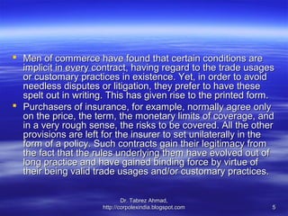  Men of commerce have found that certain conditions are
  implicit in every contract, having regard to the trade usages
  or customary practices in existence. Yet, in order to avoid
  needless disputes or litigation, they prefer to have these
  spelt out in writing. This has given rise to the printed form.
 Purchasers of insurance, for example, normally agree only
  on the price, the term, the monetary limits of coverage, and
  in a very rough sense, the risks to be covered. All the other
  provisions are left for the insurer to set unilaterally in the
  form of a policy. Such contracts gain their legitimacy from
  the fact that the rules underlying them have evolved out of
  long practice and have gained binding force by virtue of
  their being valid trade usages and/or customary practices.

                              Dr. Tabrez Ahmad,
                      http://corpolexindia.blogspot.com        5
 