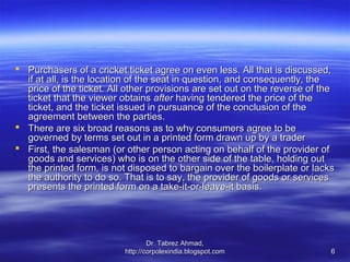  Purchasers of a cricket ticket agree on even less. All that is discussed,
  if at all, is the location of the seat in question, and consequently, the
  price of the ticket. All other provisions are set out on the reverse of the
  ticket that the viewer obtains after having tendered the price of the
  ticket, and the ticket issued in pursuance of the conclusion of the
  agreement between the parties.
 There are six broad reasons as to why consumers agree to be
  governed by terms set out in a printed form drawn up by a trader
 First, the salesman (or other person acting on behalf of the provider of
  goods and services) who is on the other side of the table, holding out
  the printed form, is not disposed to bargain over the boilerplate or lacks
  the authority to do so. That is to say, the provider of goods or services
  presents the printed form on a take-it-or-leave-it basis.




                                  Dr. Tabrez Ahmad,
                          http://corpolexindia.blogspot.com                 6
 