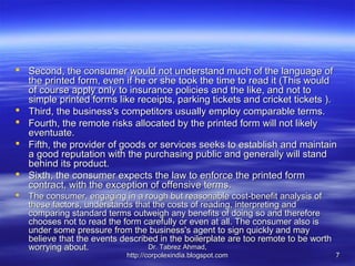  Second, the consumer would not understand much of the language of
  the printed form, even if he or she took the time to read it (This would
  of course apply only to insurance policies and the like, and not to
  simple printed forms like receipts, parking tickets and cricket tickets ).
 Third, the business's competitors usually employ comparable terms.
 Fourth, the remote risks allocated by the printed form will not likely
  eventuate.
 Fifth, the provider of goods or services seeks to establish and maintain
  a good reputation with the purchasing public and generally will stand
  behind its product.
 Sixth, the consumer expects the law to enforce the printed form
  contract, with the exception of offensive terms.
   The consumer, engaging in a rough but reasonable cost-benefit analysis of
    these factors, understands that the costs of reading, interpreting and
    comparing standard terms outweigh any benefits of doing so and therefore
    chooses not to read the form carefully or even at all. The consumer also is
    under some pressure from the business's agent to sign quickly and may
    believe that the events described in the boilerplate are too remote to be worth
    worrying about.                Dr. Tabrez Ahmad,
                             http://corpolexindia.blogspot.com                        7
 