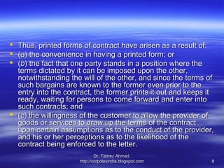  Thus, printed forms of contract have arisen as a result of:
 (a) the convenience in having a printed form; or
 (b) the fact that one party stands in a position where the
  terms dictated by it can be imposed upon the other,
  notwithstanding the will of the other, and since the terms of
  such bargains are known to the former even prior to the
  entry into the contract, the former prints it out and keeps it
  ready, waiting for persons to come forward and enter into
  such contracts; and
 (c) the willingness of the customer to allow the provider of
  goods or services to draw up the terms of the contract
  upon certain assumptions as to the conduct of the provider,
  and his or her perceptions as to the likelihood of the
  contract being enforced to the letter.
                              Dr. Tabrez Ahmad,
                      http://corpolexindia.blogspot.com        8
 