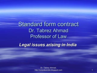 Standard form contract
    Dr. Tabrez Ahmad
    Professor of Law
Legal issues arising in India




               Dr. Tabrez Ahmad,
       http://corpolexindia.blogspot.com   1
 