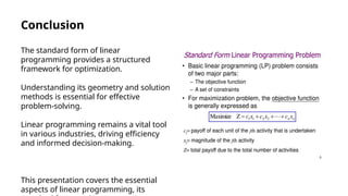 Conclusion
The standard form of linear
programming provides a structured
framework for optimization.
Understanding its geometry and solution
methods is essential for effective
problem-solving.
Linear programming remains a vital tool
in various industries, driving efficiency
and informed decision-making.
This presentation covers the essential
aspects of linear programming, its
 