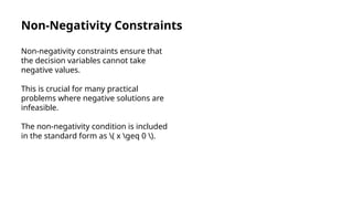 Non-Negativity Constraints
Non-negativity constraints ensure that
the decision variables cannot take
negative values.
This is crucial for many practical
problems where negative solutions are
infeasible.
The non-negativity condition is included
in the standard form as ( x geq 0 ).
 