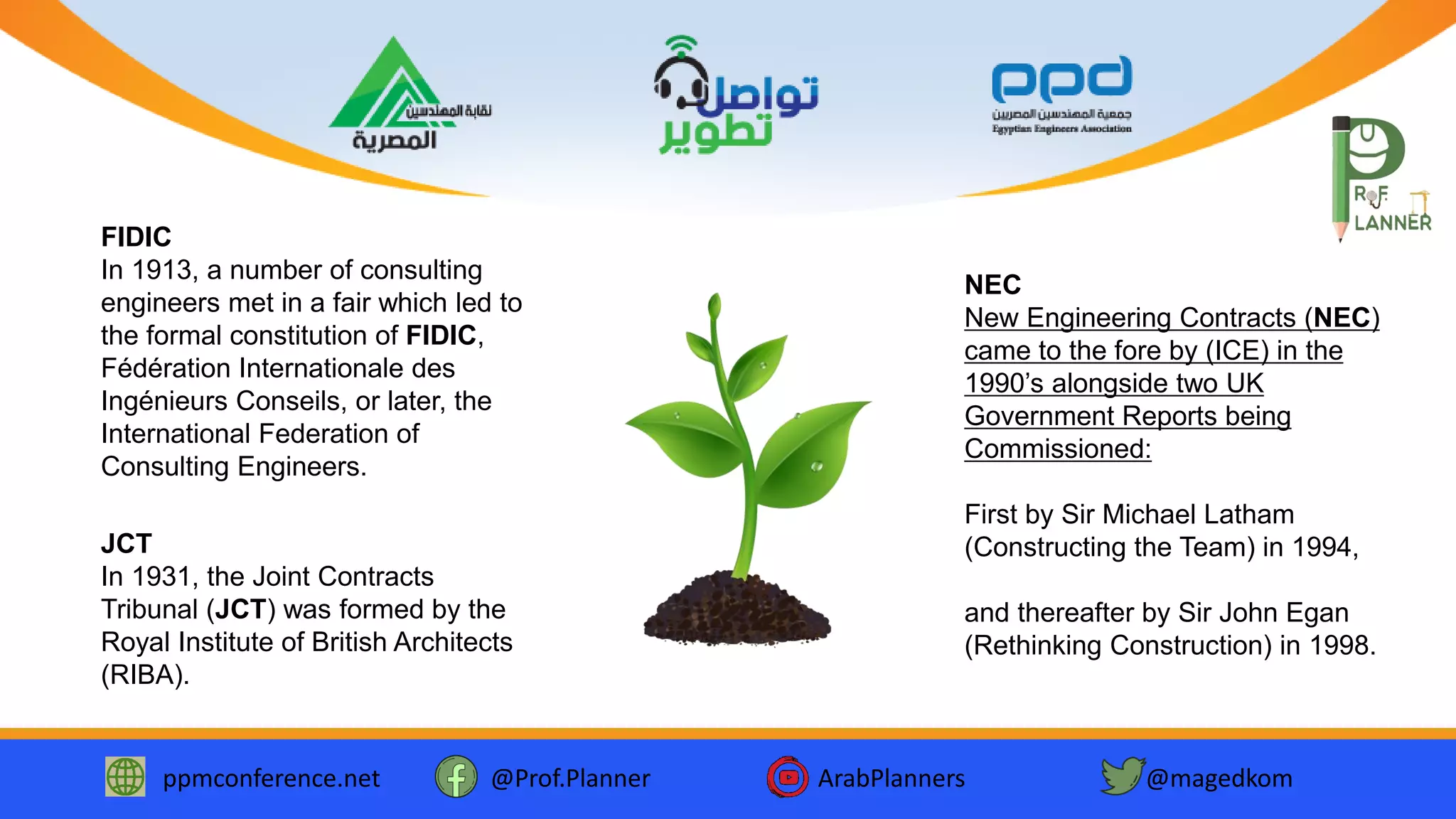 ppmconference.net @Prof.Planner ArabPlanners @magedkom
NEC
New Engineering Contracts (NEC)
came to the fore by (ICE) in the
1990’s alongside two UK
Government Reports being
Commissioned:
First by Sir Michael Latham
(Constructing the Team) in 1994,
and thereafter by Sir John Egan
(Rethinking Construction) in 1998.
FIDIC
In 1913, a number of consulting
engineers met in a fair which led to
the formal constitution of FIDIC,
Fédération Internationale des
Ingénieurs Conseils, or later, the
International Federation of
Consulting Engineers.
JCT
In 1931, the Joint Contracts
Tribunal (JCT) was formed by the
Royal Institute of British Architects
(RIBA).
 