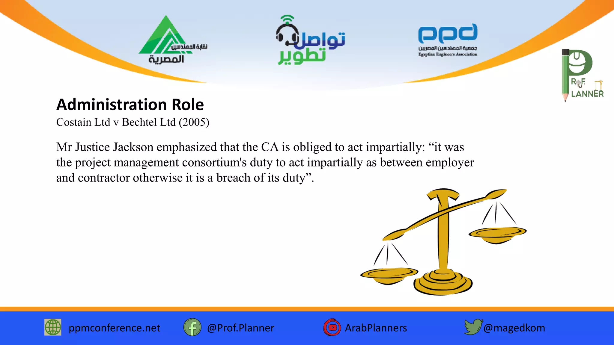 ppmconference.net @Prof.Planner ArabPlanners @magedkom
Administration Role
Costain Ltd v Bechtel Ltd (2005)
Mr Justice Jackson emphasized that the CA is obliged to act impartially: “it was
the project management consortium's duty to act impartially as between employer
and contractor otherwise it is a breach of its duty”.
 