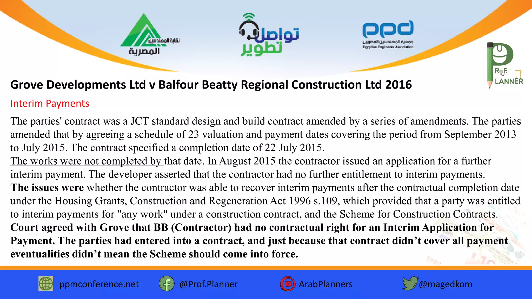 ppmconference.net @Prof.Planner ArabPlanners @magedkom
Grove Developments Ltd v Balfour Beatty Regional Construction Ltd 2016
The parties' contract was a JCT standard design and build contract amended by a series of amendments. The parties
amended that by agreeing a schedule of 23 valuation and payment dates covering the period from September 2013
to July 2015. The contract specified a completion date of 22 July 2015.
The works were not completed by that date. In August 2015 the contractor issued an application for a further
interim payment. The developer asserted that the contractor had no further entitlement to interim payments.
The issues were whether the contractor was able to recover interim payments after the contractual completion date
under the Housing Grants, Construction and Regeneration Act 1996 s.109, which provided that a party was entitled
to interim payments for "any work" under a construction contract, and the Scheme for Construction Contracts.
Court agreed with Grove that BB (Contractor) had no contractual right for an Interim Application for
Payment. The parties had entered into a contract, and just because that contract didn’t cover all payment
eventualities didn’t mean the Scheme should come into force.
Interim Payments
 
