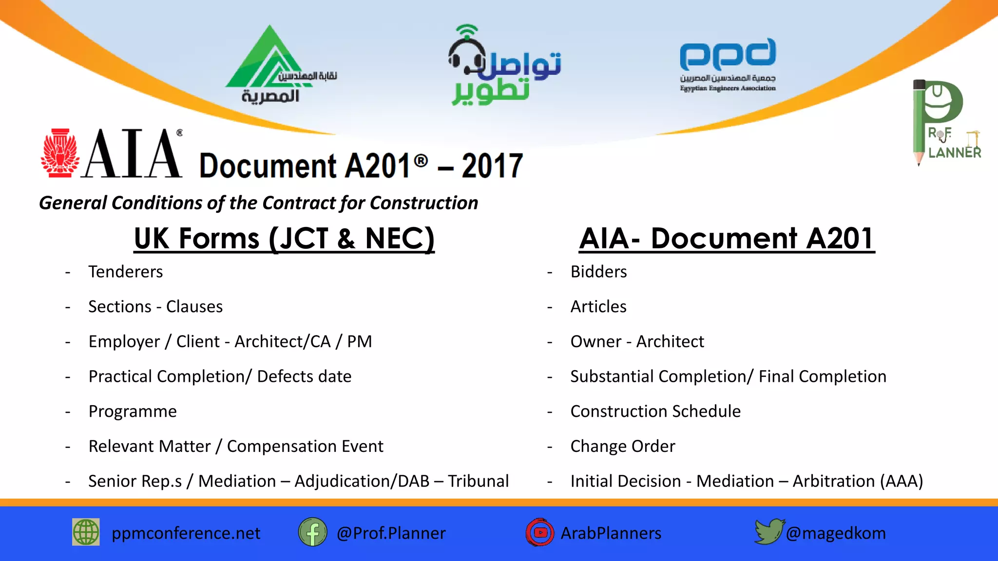 ppmconference.net @Prof.Planner ArabPlanners @magedkom
General Conditions of the Contract for Construction
- Tenderers
- Sections - Clauses
- Employer / Client - Architect/CA / PM
- Practical Completion/ Defects date
- Programme
- Relevant Matter / Compensation Event
- Senior Rep.s / Mediation – Adjudication/DAB – Tribunal
UK Forms (JCT & NEC)
- Bidders
- Articles
- Owner - Architect
- Substantial Completion/ Final Completion
- Construction Schedule
- Change Order
- Initial Decision - Mediation – Arbitration (AAA)
AIA- Document A201
 