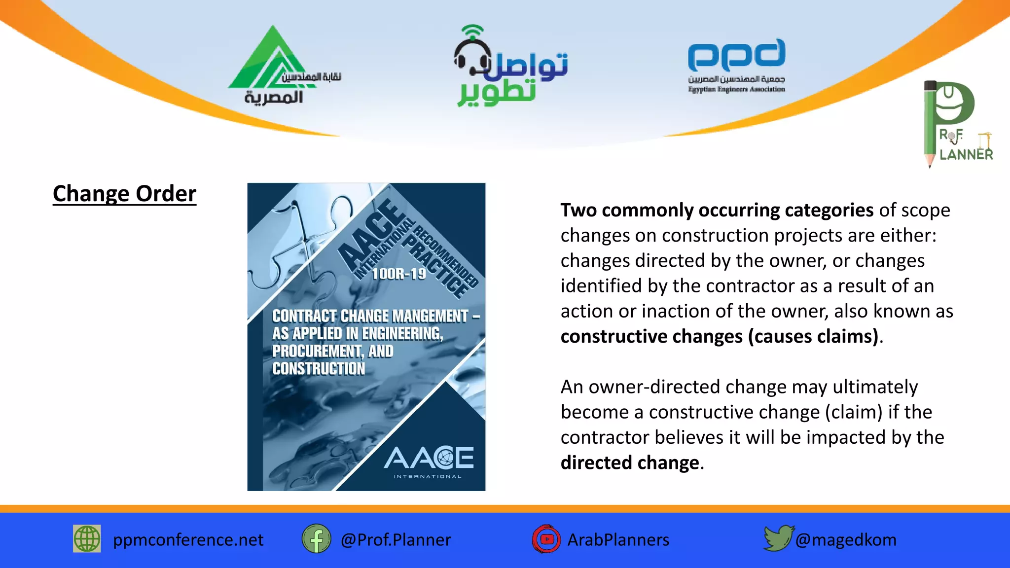 ppmconference.net @Prof.Planner ArabPlanners @magedkom
Two commonly occurring categories of scope
changes on construction projects are either:
changes directed by the owner, or changes
identified by the contractor as a result of an
action or inaction of the owner, also known as
constructive changes (causes claims).
An owner-directed change may ultimately
become a constructive change (claim) if the
contractor believes it will be impacted by the
directed change.
Change Order
 