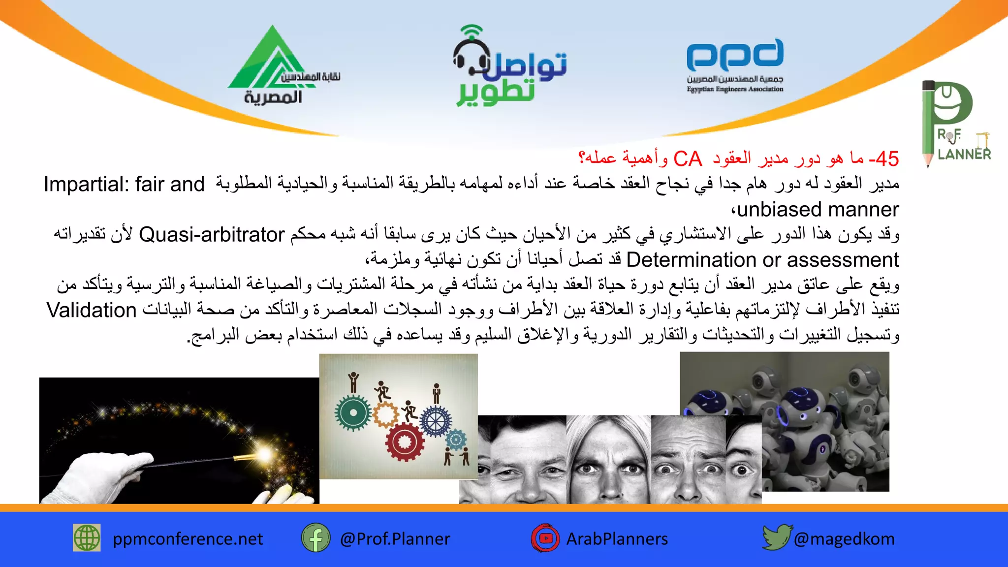 ppmconference.net @Prof.Planner ArabPlanners @magedkom
45-‫العقود‬ ‫مدير‬ ‫دور‬ ‫هو‬ ‫ما‬CA‫عمله؟‬ ‫وأهمية‬
‫المطلوبة‬ ‫والحيادية‬ ‫المناسبة‬ ‫بالطريقة‬ ‫لمهامه‬ ‫أداءه‬ ‫عند‬ ‫خاصة‬ ‫العقد‬ ‫نجاح‬ ‫في‬ ‫جدا‬ ‫هام‬ ‫دور‬ ‫له‬ ‫العقود‬ ‫مدير‬Impartial: fair and
unbiased manner،
‫يرى‬ ‫كان‬ ‫حيث‬ ‫األحيان‬ ‫من‬ ‫كثير‬ ‫في‬ ‫االستشاري‬ ‫على‬ ‫الدور‬ ‫هذا‬ ‫يكون‬ ‫وقد‬‫أنه‬ ‫سابقا‬‫محكم‬ ‫شبه‬Quasi-arbitrator‫تقديراته‬ ‫ألن‬
Determination or assessment،‫وملزمة‬ ‫نهائية‬ ‫تكون‬ ‫أن‬ ‫أحيانا‬ ‫تصل‬ ‫قد‬
‫والت‬ ‫المناسبة‬ ‫والصياغة‬ ‫المشتريات‬ ‫مرحلة‬ ‫في‬ ‫نشأته‬ ‫من‬ ‫بداية‬ ‫العقد‬ ‫حياة‬ ‫دورة‬ ‫يتابع‬ ‫أن‬ ‫العقد‬ ‫مدير‬ ‫عاتق‬ ‫على‬ ‫ويقع‬‫من‬ ‫ويتأكد‬ ‫رسية‬
‫المعاصرة‬ ‫السجالت‬ ‫ووجود‬ ‫األطراف‬ ‫بين‬ ‫العالقة‬ ‫وإدارة‬ ‫بفاعلية‬ ‫إللتزماتهم‬ ‫األطراف‬ ‫تنفيذ‬‫والتأكد‬‫البيانات‬ ‫صحة‬ ‫من‬Validation
‫والتقارير‬ ‫والتحديثات‬ ‫التغييرات‬ ‫وتسجيل‬‫البرامج‬ ‫بعض‬ ‫استخدام‬ ‫ذلك‬ ‫في‬ ‫يساعده‬ ‫وقد‬ ‫السليم‬ ‫واإلغالق‬ ‫الدورية‬.
 