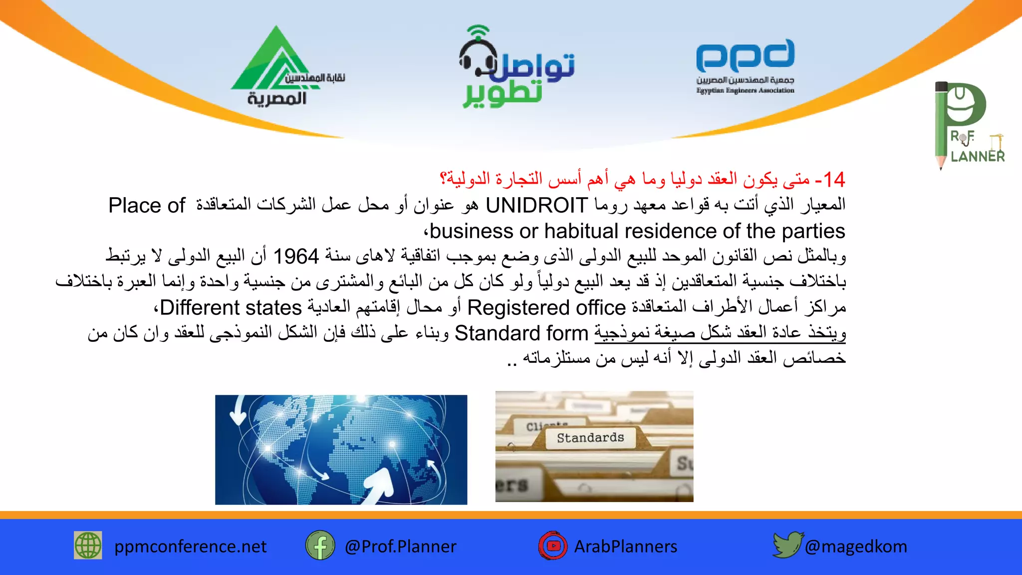 ppmconference.net @Prof.Planner ArabPlanners @magedkom
14-‫الدولية؟‬ ‫التجارة‬ ‫أسس‬ ‫أهم‬ ‫هي‬ ‫وما‬ ‫دوليا‬ ‫العقد‬ ‫يكون‬ ‫متى‬
‫روما‬ ‫معهد‬ ‫قواعد‬ ‫به‬ ‫أتت‬ ‫الذي‬ ‫المعيار‬UNIDROIT‫المتعاقدة‬ ‫الشركات‬ ‫عمل‬ ‫محل‬ ‫أو‬ ‫عنوان‬ ‫هو‬Place of
business or habitual residence of the parties،
‫سنة‬ ‫الهاى‬ ‫اتفاقية‬ ‫بموجب‬ ‫وضع‬ ‫الذى‬ ‫الدولى‬ ‫للبيع‬ ‫الموحد‬ ‫القانون‬ ‫نص‬ ‫وبالمثل‬1964‫يرتبط‬ ‫ال‬ ‫الدولى‬ ‫البيع‬ ‫أن‬
‫وإن‬ ‫واحدة‬ ‫جنسية‬ ‫من‬ ‫والمشترى‬ ‫البائع‬ ‫من‬ ‫كل‬ ‫كان‬ ‫ولو‬ ً‫ا‬‫دولي‬ ‫البيع‬ ‫يعد‬ ‫قد‬ ‫إذ‬ ‫المتعاقدين‬ ‫جنسية‬ ‫باختالف‬‫باختالف‬ ‫العبرة‬ ‫ما‬
‫المتعاقدة‬ ‫األطراف‬ ‫أعمال‬ ‫مراكز‬Registered office‫العادية‬ ‫إقامتهم‬ ‫محال‬ ‫أو‬Different states،
‫نموذجية‬ ‫صيغة‬ ‫شكل‬ ‫العقد‬ ‫عادة‬ ‫ويتخذ‬Standard form‫من‬ ‫كان‬ ‫وان‬ ‫للعقد‬ ‫النموذجى‬ ‫الشكل‬ ‫فإن‬ ‫ذلك‬ ‫على‬ ‫وبناء‬
‫مستلزماته‬ ‫من‬ ‫ليس‬ ‫أنه‬ ‫إال‬ ‫الدولى‬ ‫العقد‬ ‫خصائص‬..
 