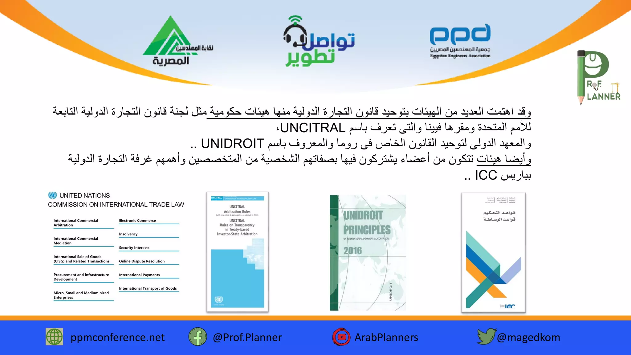 ppmconference.net @Prof.Planner ArabPlanners @magedkom
‫حكومية‬ ‫هيئات‬ ‫منها‬ ‫الدولية‬ ‫التجارة‬ ‫قانون‬ ‫بتوحيد‬ ‫الهيئات‬ ‫من‬ ‫العديد‬ ‫اهتمت‬ ‫وقد‬‫ا‬ ‫التجارة‬ ‫قانون‬ ‫لجنة‬ ‫مثل‬‫التابعة‬ ‫لدولية‬
‫باسم‬ ‫تعرف‬ ‫والتى‬ ‫فيينا‬ ‫ومقرها‬ ‫المتحدة‬ ‫لألمم‬UNCITRAL،
‫باسم‬ ‫والمعروف‬ ‫روما‬ ‫فى‬ ‫الخاص‬ ‫القانون‬ ‫لتوحيد‬ ‫الدولى‬ ‫والمعهد‬UNIDROIT..
‫هيئات‬ ‫وأيضا‬‫التج‬ ‫غرفة‬ ‫وأهمهم‬ ‫المتخصصين‬ ‫من‬ ‫الشخصية‬ ‫بصفاتهم‬ ‫فيها‬ ‫يشتركون‬ ‫أعضاء‬ ‫من‬ ‫تتكون‬‫الدولية‬ ‫ارة‬
‫بباريس‬ICC..
 