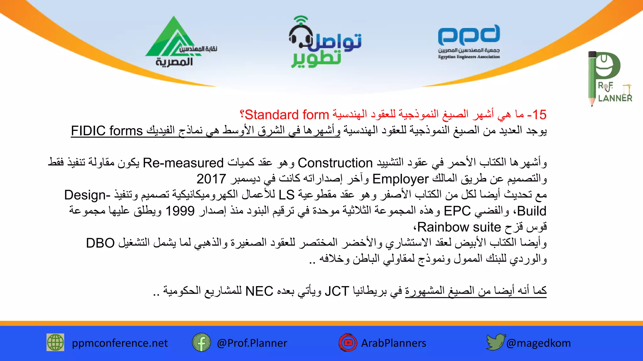 ppmconference.net @Prof.Planner ArabPlanners @magedkom
15-‫الهندسية‬ ‫للعقود‬ ‫النموذجية‬ ‫الصيغ‬ ‫أشهر‬ ‫هي‬ ‫ما‬Standard form‫؟‬
‫الهندسية‬ ‫للعقود‬ ‫النموذجية‬ ‫الصيغ‬ ‫من‬ ‫العديد‬ ‫يوجد‬‫الفيديك‬ ‫نماذج‬ ‫هي‬ ‫األوسط‬ ‫الشرق‬ ‫في‬ ‫وأشهرها‬FIDIC forms
‫التشييد‬ ‫عقود‬ ‫في‬ ‫األحمر‬ ‫الكتاب‬ ‫وأشهرها‬Construction‫كميات‬ ‫عقد‬ ‫وهو‬Re-measured‫فقط‬ ‫تنفيذ‬ ‫مقاولة‬ ‫يكون‬
‫المالك‬ ‫طريق‬ ‫عن‬ ‫والتصميم‬Employer‫كانت‬ ‫إصداراته‬ ‫وآخر‬‫ديسمبر‬ ‫في‬2017
‫مقطوعية‬ ‫عقد‬ ‫وهو‬ ‫األصفر‬ ‫الكتاب‬ ‫من‬ ‫لكل‬ ‫أيضا‬ ‫تحديث‬ ‫مع‬LS‫لألعمال‬‫وتنفيذ‬ ‫تصميم‬ ‫الكهروميكانيكية‬Design-
Build،‫والفضي‬EPC‫إصدار‬ ‫منذ‬ ‫البنود‬ ‫ترقيم‬ ‫في‬ ‫موحدة‬ ‫الثالثية‬ ‫المجموعة‬ ‫وهذه‬1999‫مجموعة‬ ‫عليها‬ ‫ويطلق‬
‫قزح‬ ‫قوس‬Rainbow suite،
‫التشغ‬ ‫يشمل‬ ‫لما‬ ‫والذهبي‬ ‫الصغيرة‬ ‫للعقود‬ ‫المختصر‬ ‫واألخضر‬ ‫االستشاري‬ ‫لعقد‬ ‫األبيض‬ ‫الكتاب‬ ‫وأيضا‬‫يل‬DBO
‫وخالفه‬ ‫الباطن‬ ‫لمقاولي‬ ‫ونموذج‬ ‫الممول‬ ‫للبنك‬ ‫والوردي‬..
‫المشهورة‬ ‫الصيغ‬ ‫من‬ ‫أيضا‬ ‫أنه‬ ‫كما‬‫بريطانيا‬ ‫في‬JCT‫بعده‬ ‫ويأتي‬NEC‫الحكومية‬ ‫للمشاريع‬..
 