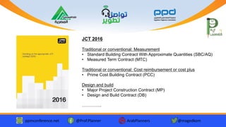 ppmconference.net @Prof.Planner ArabPlanners @magedkom
JCT 2016
Traditional or conventional: Measurement
• Standard Building Contract With Approximate Quantities (SBC/AQ)
• Measured Term Contract (MTC)
Traditional or conventional: Cost reimbursement or cost plus
• Prime Cost Building Contract (PCC)
Design and build
• Major Project Construction Contract (MP)
• Design and Build Contract (DB)
…………..
 