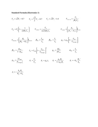 Standard Formula (Electronics 1)

                                        2                                                                         Vp
V p = 2Vs − 0.7              Vp =         V s − 0 .7            V p = 2Vs − 1.4                 Vr ( p − p ) =
                                       2                                                                         fR L C F


               1                                             Vp                                        XC         
Vdc = V p 1 −
           2 fR C          
                                       Vr ( rms ) =                                     Vr ( out ) = 
                                                                                                       X −X
                                                                                                                     Vr (in )
                                                                                                                     
               L F                                    2 3 fR L C F                                   L    C       


                 RL                                  I out                 IC                         V        
Vdc ( out ) = 
               R −R
                         Vdc ( in )
                         
                                             β DC =                 β DC =               g m = g mo 1 − GS 
               W    L                                 I in                 IB                      VGS ( off ) 
                                                                                                                 

                                                                2
           α DC                              V                                  ∆I D                             IC
β DC   =                     I D = I DSS 1 − GS                       gm =                           α DC =
         1 − α DC                         VGS (off )                            ∆VGS                             IE
                                                     


          2 I DSS                      Vo                                           g m RL                              RC '
g mo =                          AV =                  AV = g m rL       AV =                           AV = −h fe
         VGS (off )                    Vin                                        1 + g m RL                            hie



           h fe R p
Ai = −
         R p + hie
 
