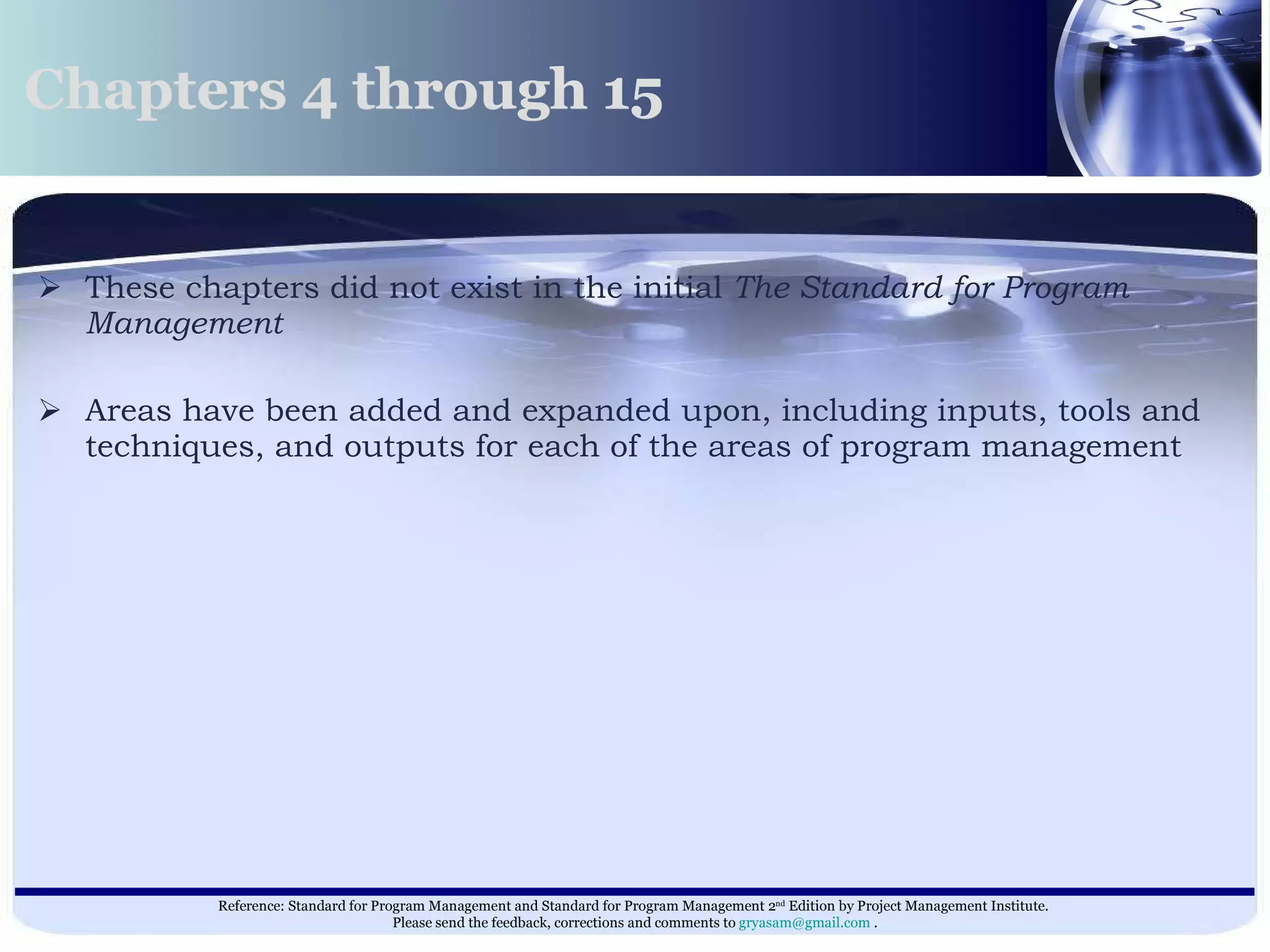 These chapters did not exist in the initial  The Standard for Program Management   Areas have been added and expanded upon, including inputs, tools and techniques, and outputs for each of the areas of program management  Chapters 4 through 15  