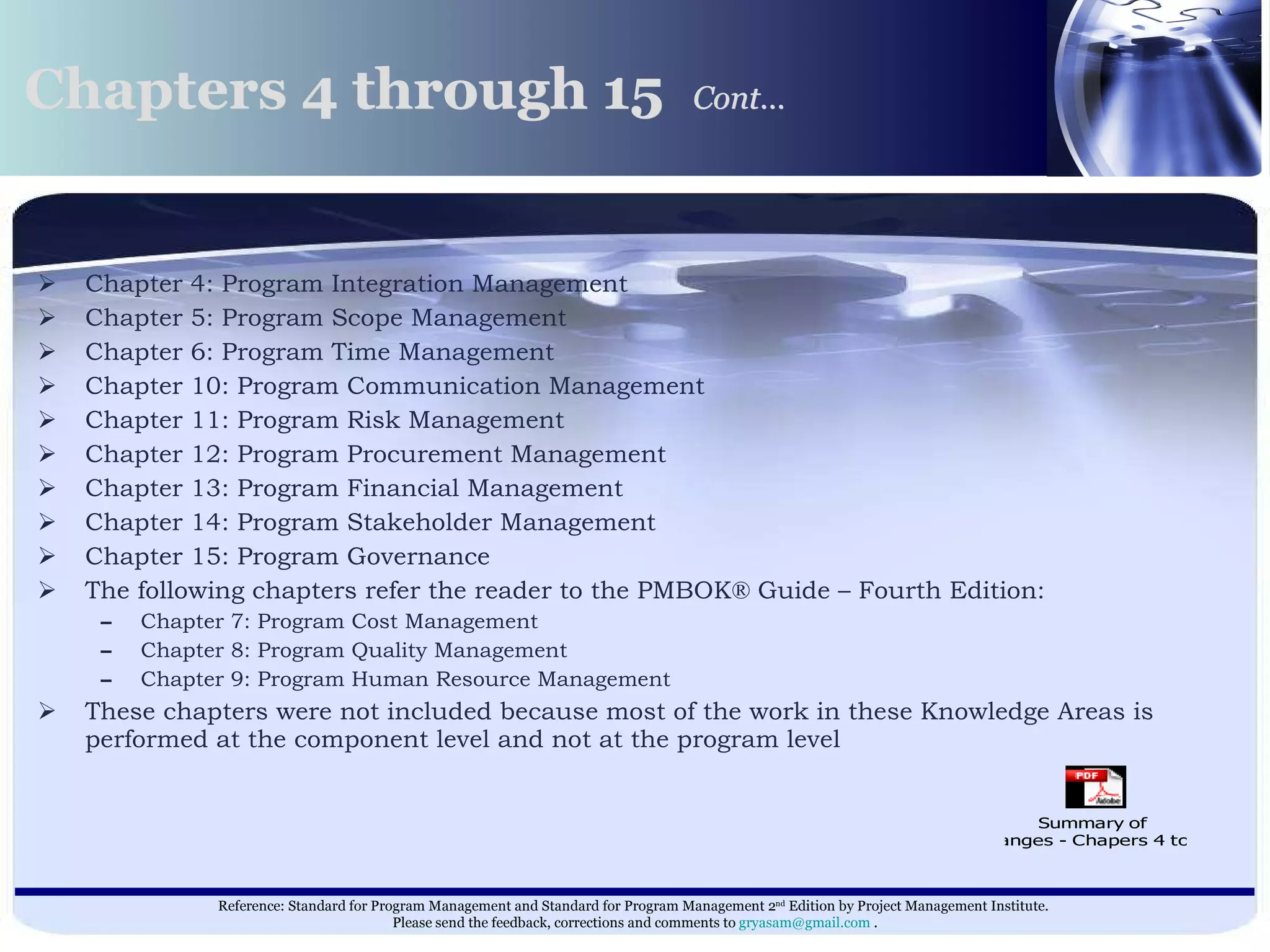 Chapter 4: Program Integration Management  Chapter 5: Program Scope Management  Chapter 6: Program Time Management  Chapter 10: Program Communication Management  Chapter 11: Program Risk Management  Chapter 12: Program Procurement Management  Chapter 13: Program Financial Management  Chapter 14: Program Stakeholder Management  Chapter 15: Program Governance  The following chapters refer the reader to the PMBOK® Guide – Fourth Edition: Chapter 7: Program Cost Management  Chapter 8: Program Quality Management  Chapter 9: Program Human Resource Management These chapters were not included because most of the work in these Knowledge Areas is performed at the component level and not at the program level  Chapters 4 through 15  Cont…   