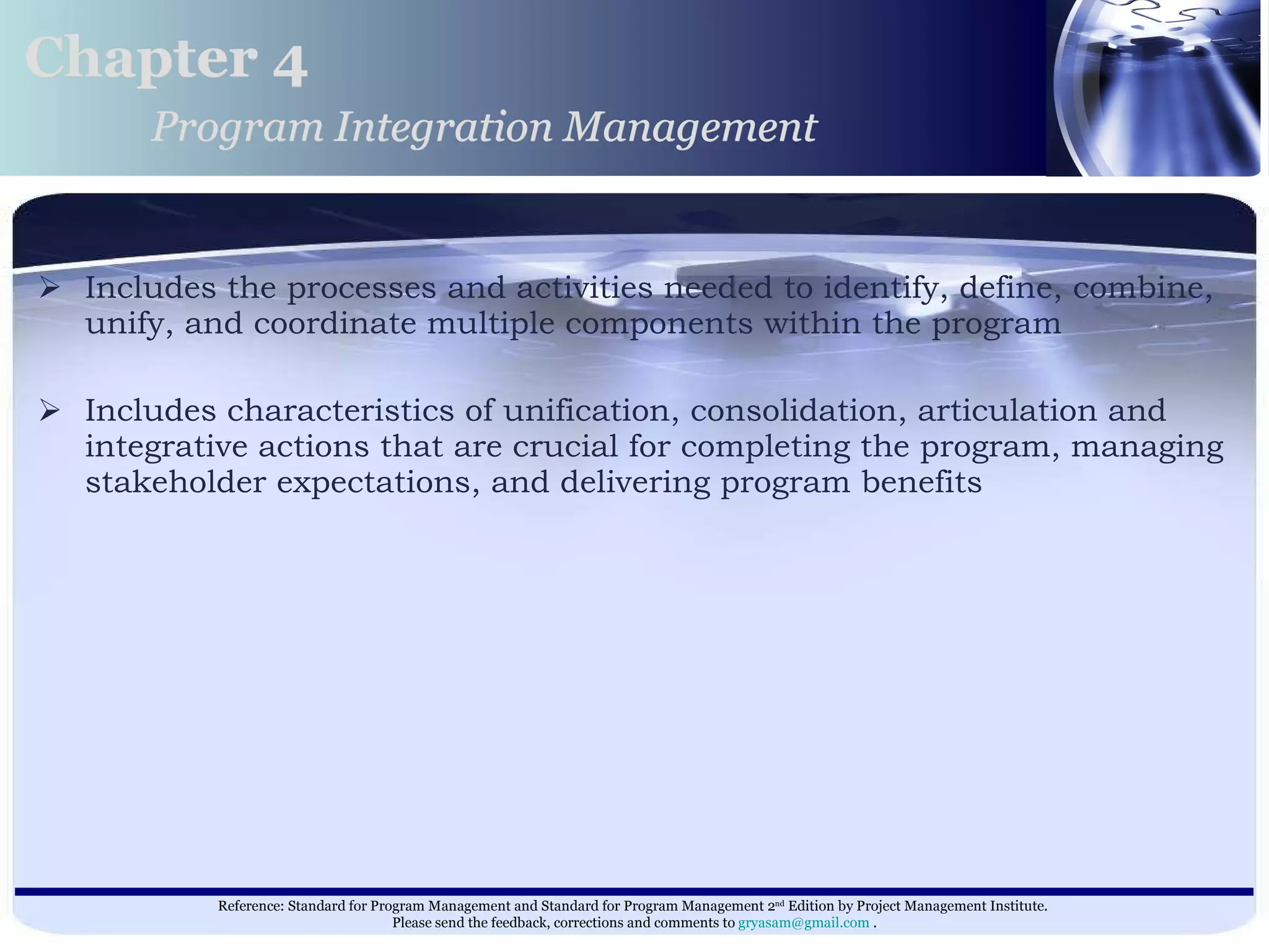 Includes the processes and activities needed to identify, define, combine, unify, and coordinate multiple components within the program Includes characteristics of unification, consolidation, articulation and integrative actions that are crucial for completing the program, managing stakeholder expectations, and delivering program benefits  Chapter 4 Program Integration Management 