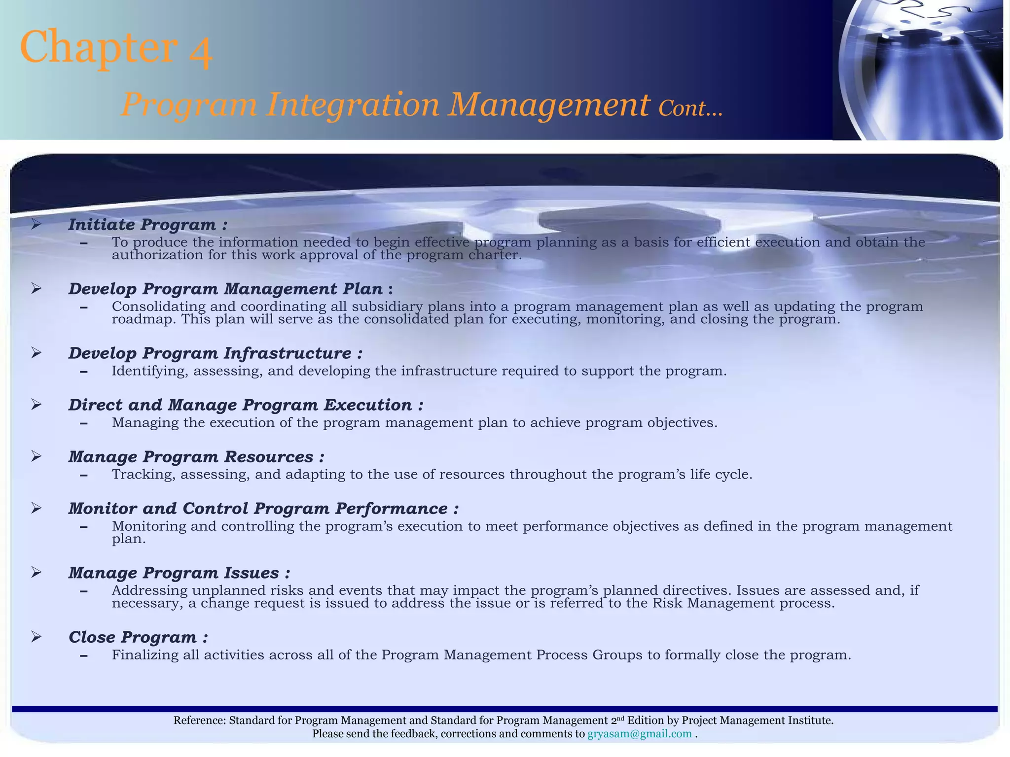 Initiate Program :   To produce the information needed to begin effective program planning as a basis for efficient execution and obtain the authorization for this work approval of the program charter. Develop Program Management Plan  : Consolidating and coordinating all subsidiary plans into a program management plan as well as updating the program roadmap. This plan will serve as the consolidated plan for executing, monitoring, and closing the program. Develop Program Infrastructure : Identifying, assessing, and developing the infrastructure required to support the program. Direct and Manage Program Execution : Managing the execution of the program management plan to achieve program objectives. Manage Program Resources : Tracking, assessing, and adapting to the use of resources throughout the program’s life cycle. Monitor and Control Program Performance : Monitoring and controlling the program’s execution to meet performance objectives as defined in the program management plan. Manage Program Issues : Addressing unplanned risks and events that may impact the program’s planned directives. Issues are assessed and, if necessary, a change request is issued to address the issue or is referred to the Risk Management process. Close Program : Finalizing all activities across all of the Program Management Process Groups to formally close the program. Chapter 4 Program Integration Management  Cont… 