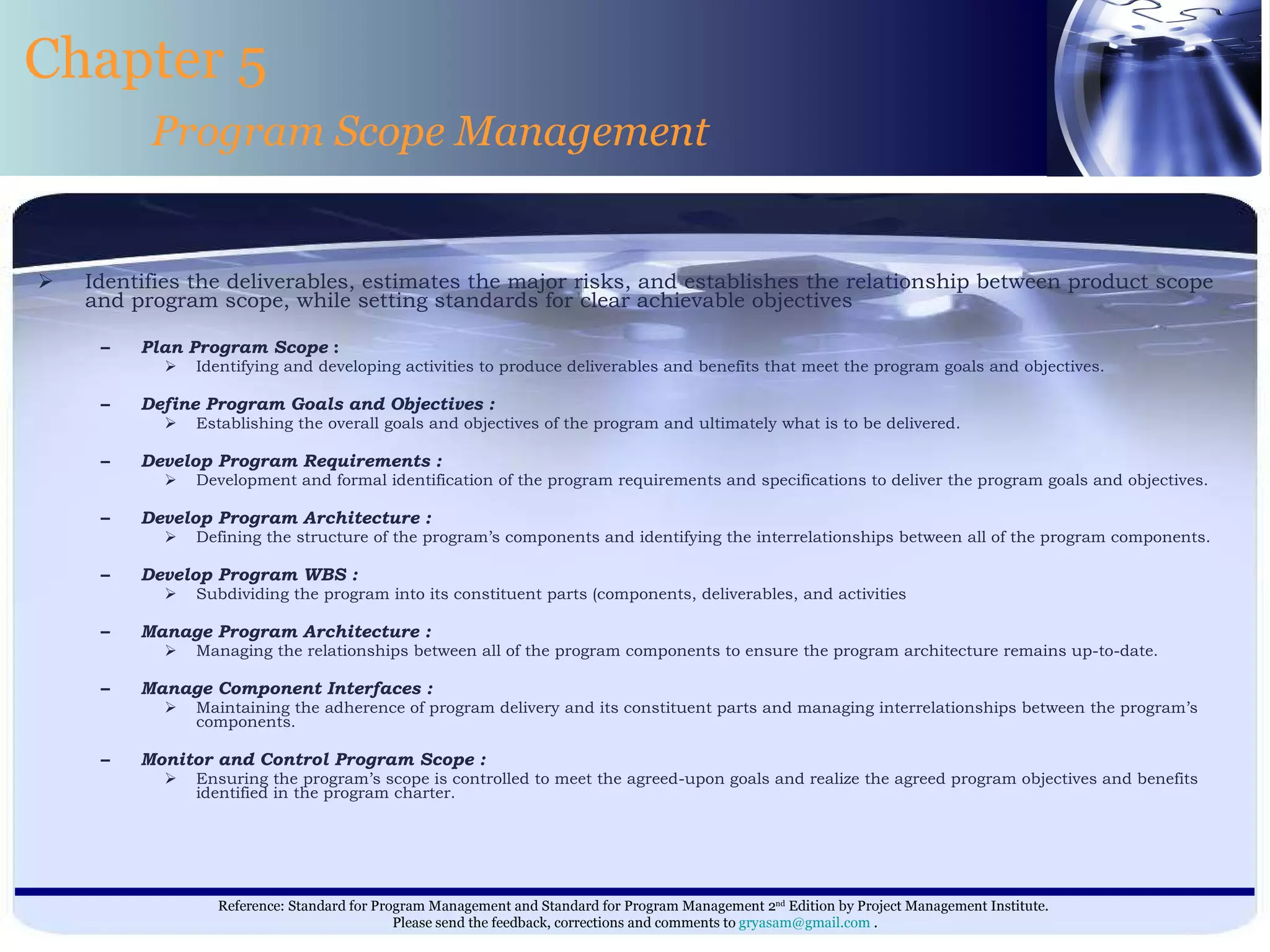 Identifies the deliverables, estimates the major risks, and establishes the relationship between product scope and program scope, while setting standards for clear achievable objectives Plan Program Scope  : Identifying and developing activities to produce deliverables and benefits that meet the program goals and objectives. Define Program Goals and Objectives : Establishing the overall goals and objectives of the program and ultimately what is to be delivered. Develop Program Requirements : Development and formal identification of the program requirements and specifications to deliver the program goals and objectives. Develop Program Architecture :  Defining the structure of the program’s components and identifying the interrelationships between all of the program components. Develop Program WBS : Subdividing the program into its constituent parts (components, deliverables, and activities Manage Program Architecture : Managing the relationships between all of the program components to ensure the program architecture remains up-to-date. Manage Component Interfaces : Maintaining the adherence of program delivery and its constituent parts and managing interrelationships between the program’s components. Monitor and Control Program Scope : Ensuring the program’s scope is controlled to meet the agreed-upon goals and realize the agreed program objectives and benefits identified in the program charter. Chapter 5 Program Scope Management 