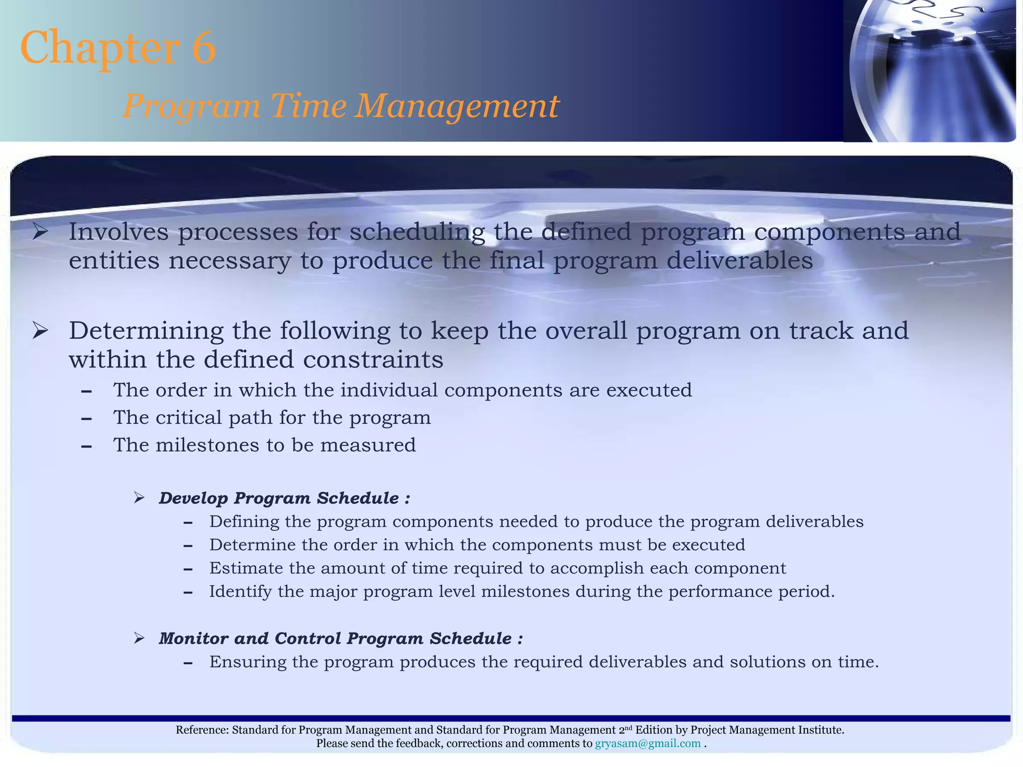 Involves processes for scheduling the defined program components and entities necessary to produce the final program deliverables  Determining the following to keep the overall program on track and within the defined constraints  The order in which the individual components are executed  The critical path for the program  The milestones to be measured  Develop Program Schedule : Defining the program components needed to produce the program deliverables Determine the order in which the components must be executed Estimate the amount of time required to accomplish each component Identify the major program level milestones during the performance period. Monitor and Control Program Schedule : Ensuring the program produces the required deliverables and solutions on time.  Chapter 6 Program Time Management 