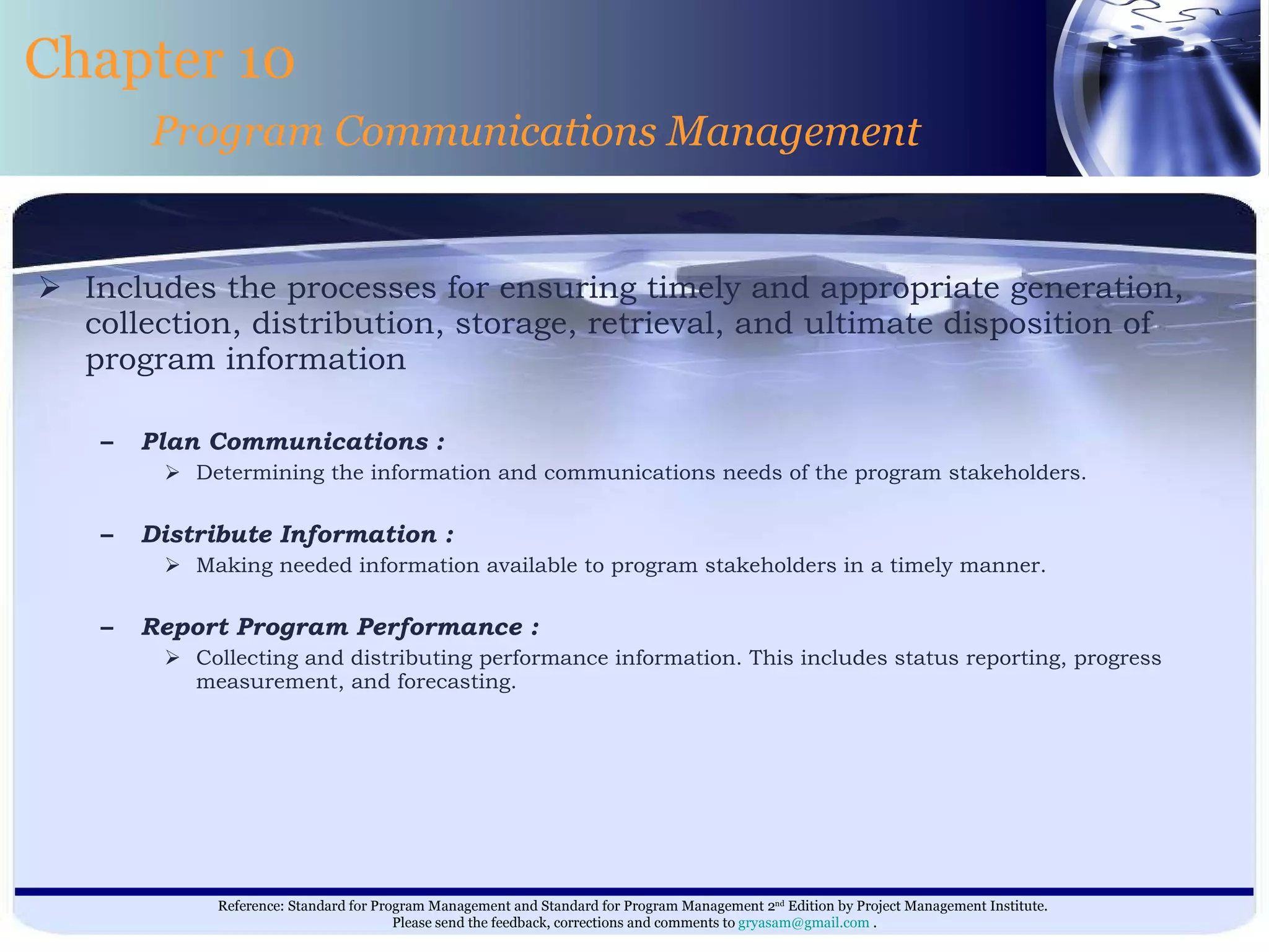 Includes the processes for ensuring timely and appropriate generation, collection, distribution, storage, retrieval, and ultimate disposition of program information  Plan Communications : Determining the information and communications needs of the program stakeholders. Distribute Information : Making needed information available to program stakeholders in a timely manner. Report Program Performance : Collecting and distributing performance information. This includes status reporting, progress measurement, and forecasting. Chapter 10 Program Communications Management 