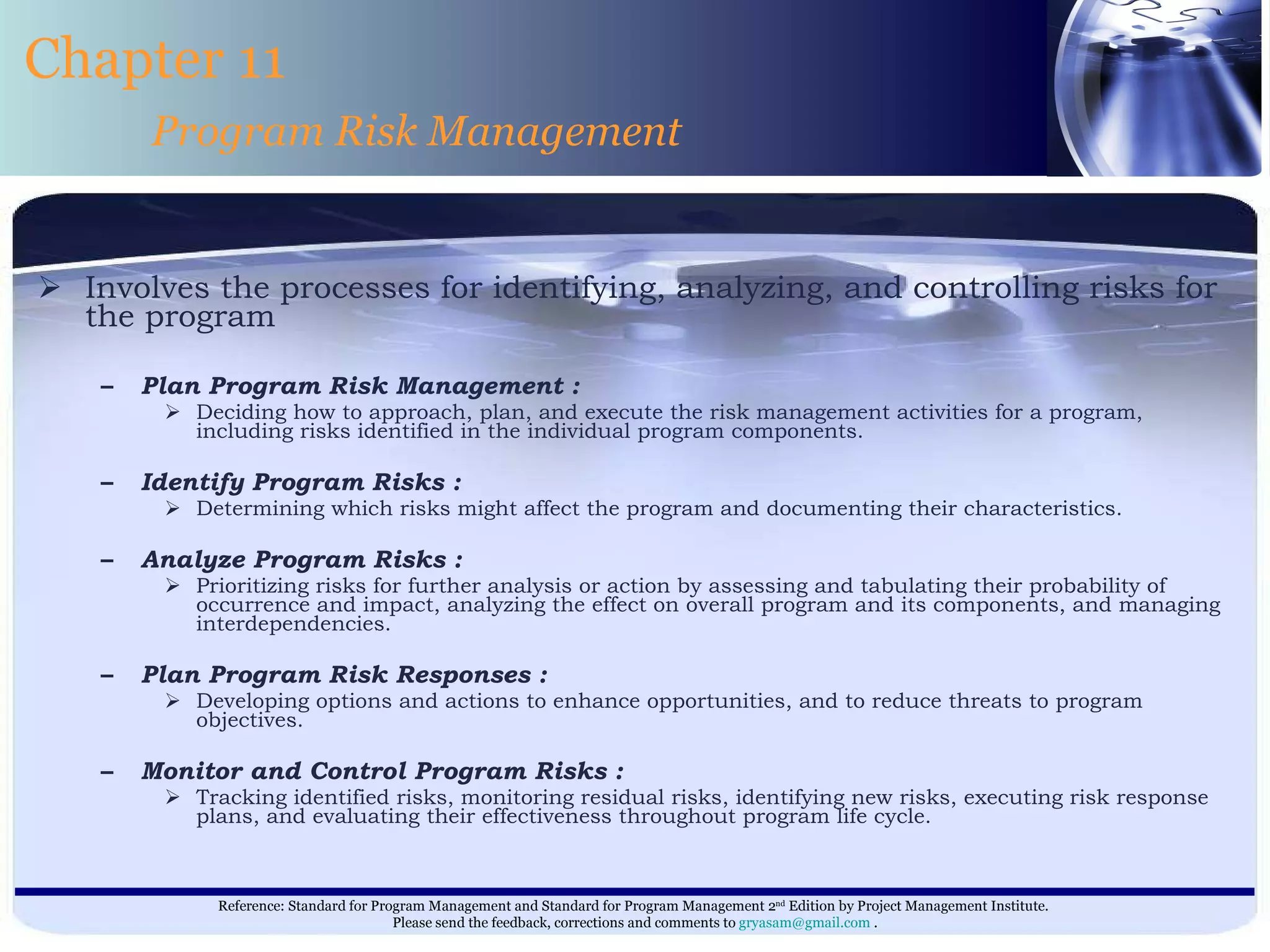 Involves the processes for identifying, analyzing, and controlling risks for the program  Plan Program Risk Management : Deciding how to approach, plan, and execute the risk management activities for a program, including risks identified in the individual program components. Identify Program Risks : Determining which risks might affect the program and documenting their characteristics. Analyze Program Risks : Prioritizing risks for further analysis or action by assessing and tabulating their probability of occurrence and impact, analyzing the effect on overall program and its components, and managing interdependencies. Plan Program Risk Responses : Developing options and actions to enhance opportunities, and to reduce threats to program objectives. Monitor and Control Program Risks : Tracking identified risks, monitoring residual risks, identifying new risks, executing risk response plans, and evaluating their effectiveness throughout program life cycle.  Chapter 11 Program Risk Management 